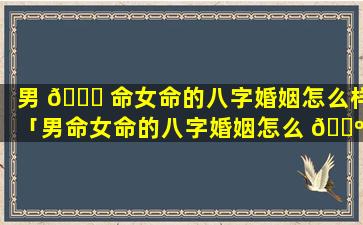 男 🐒 命女命的八字婚姻怎么样「男命女命的八字婚姻怎么 🐺 样啊」